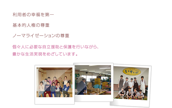 利用者の幸福を第一に基本的人権とノーマライゼーションの理念の尊重個々人に必要な自立支援と保護を行いながらより豊かな生活実現をめざしています
